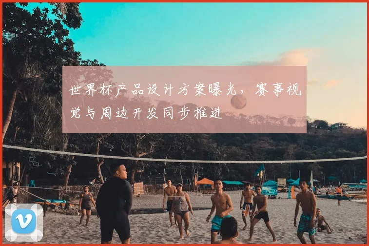 世界杯产品设计方案曝光,赛事视觉与周边开发同步推进