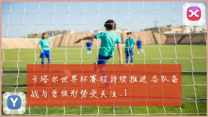 卡塔尔世界杯赛程持续推进 各队备战与晋级形势受关注_1
