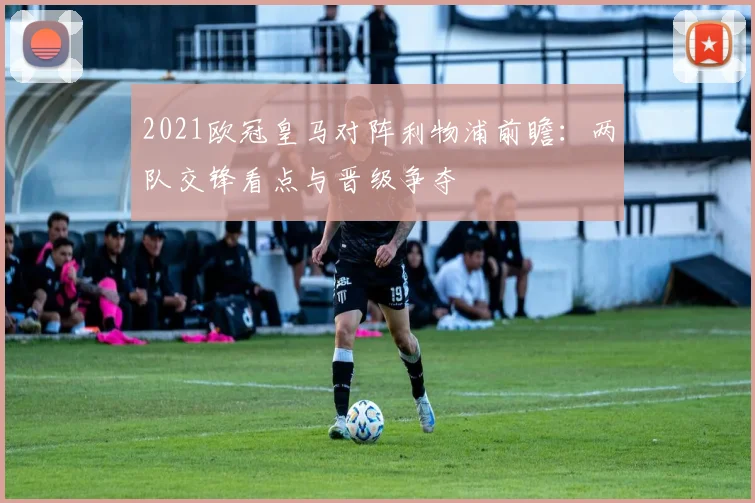 2021欧冠皇马对阵利物浦前瞻:两队交锋看点与晋级争夺
