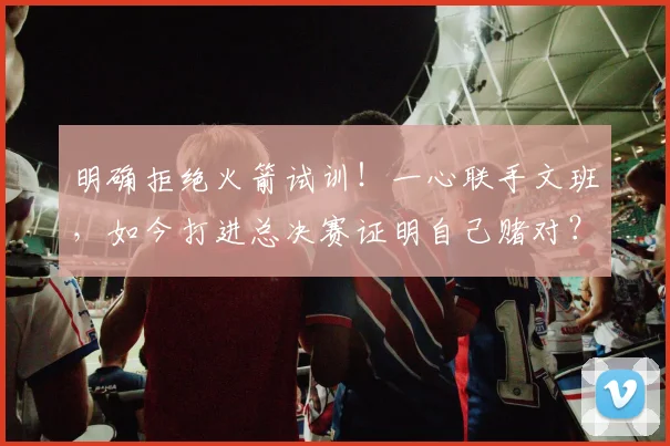 明确拒绝火箭试训!一心联手文班,如今打进总决赛证明自己赌对?