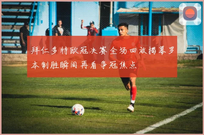 拜仁多特欧冠决赛全场回放揭幕罗本制胜瞬间再看争冠焦点